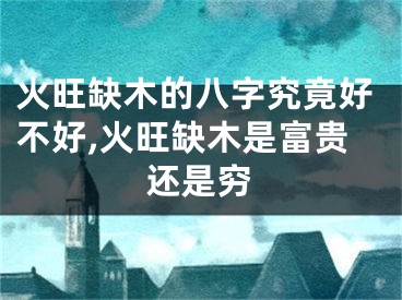 火旺缺木的八字究竟好不好,火旺缺木是富贵还是穷