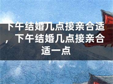 下午结婚几点接亲合适，下午结婚几点接亲合适一点