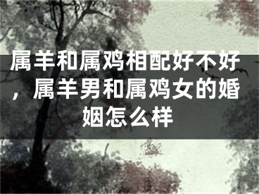 属羊和属鸡相配好不好，属羊男和属鸡女的婚姻怎么样
