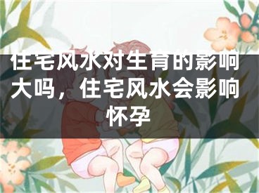 住宅风水对生育的影响大吗，住宅风水会影响怀孕