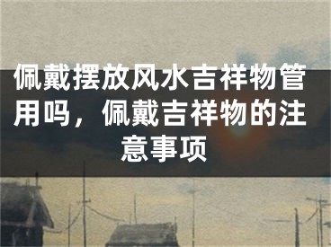 佩戴摆放风水吉祥物管用吗，佩戴吉祥物的注意事项