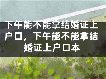 下午能不能拿结婚证上户口,下午能不能拿结婚证上户口本