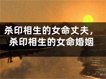杀印相生的女命丈夫，杀印相生的女命婚姻
