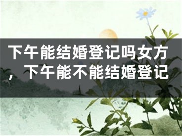 下午能结婚登记吗女方，下午能不能结婚登记