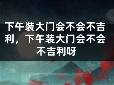 下午装大门会不会不吉利,下午装大门会不会不吉利呀