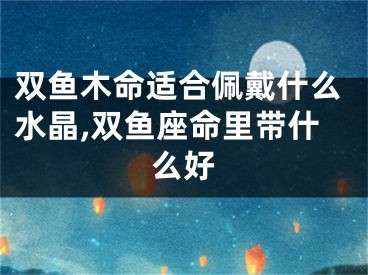 双鱼木命适合佩戴什么水晶,双鱼座命里带什么好