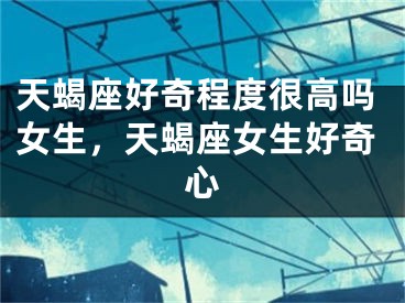 天蝎座好奇程度很高吗女生，天蝎座女生好奇心