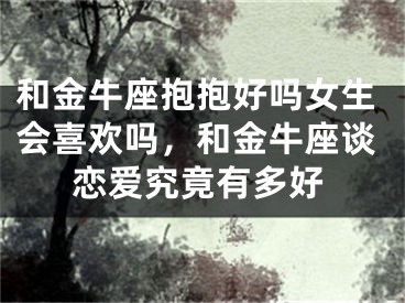 和金牛座抱抱好吗女生会喜欢吗，和金牛座谈恋爱究竟有多好
