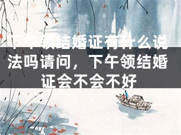 下午领结婚证有什么说法吗请问，下午领结婚证会不会不好
