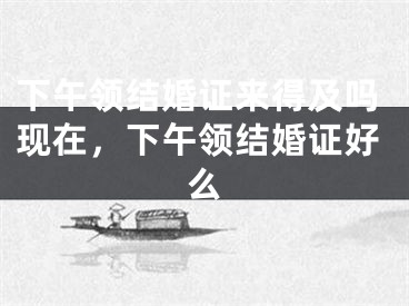下午领结婚证来得及吗现在,下午领结婚证好么