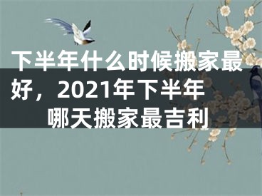 下半年什么时候搬家最好，2021年下半年哪天搬家最吉利