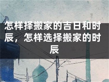 怎样择搬家的吉日和时辰，怎样选择搬家的时辰