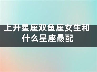 上升星座双鱼座女生和什么星座最配