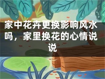 家中花卉更换影响风水吗，家里换花的心情说说