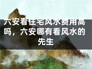 六安看住宅风水费用高吗，六安哪有看风水的先生