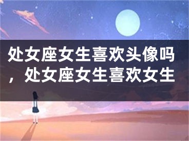处女座女生喜欢头像吗,处女座女生喜欢女生