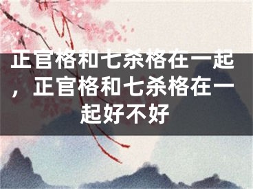 正官格和七杀格在一起,正官格和七杀格在一起好不好