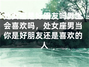 处女座是好朋友吗男生会喜欢吗，处女座男当你是好朋友还是喜欢的人