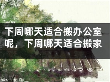 下周哪天适合搬办公室呢，下周哪天适合搬家