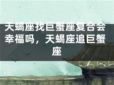 天蝎座找巨蟹座复合会幸福吗，天蝎座追巨蟹座
