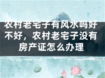 农村老宅子有风水吗好不好，农村老宅子没有房产证怎么办理
