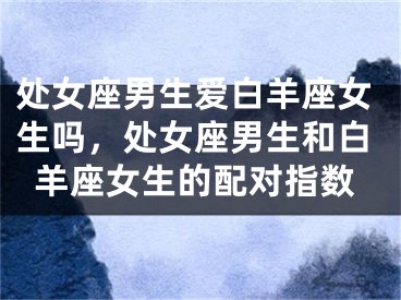 处女座男生爱白羊座女生吗，处女座男生和白羊座女生的配对指数