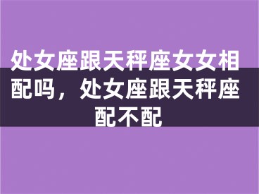 处女座跟天秤座女女相配吗,处女座跟天秤座配不配