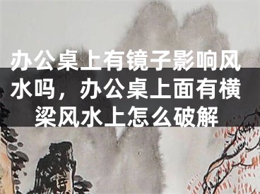 办公桌上有镜子影响风水吗,办公桌上面有横梁风水上怎么破解
