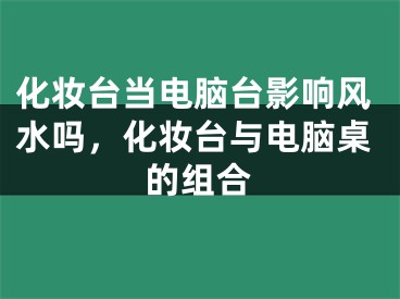 化妆台当电脑台影响风水吗，化妆台与电脑桌的组合