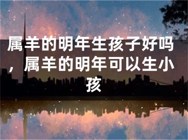 属羊的明年生孩子好吗，属羊的明年可以生小孩