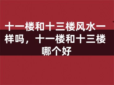 十一楼和十三楼风水一样吗,十一楼和十三楼哪个好