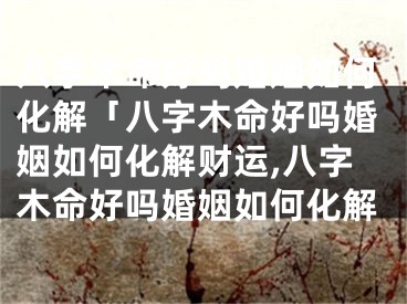 八字木命好吗婚姻如何化解「八字木命好吗婚姻如何化解财运,八字木命好吗婚姻如何化解