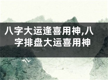 八字大运逢喜用神,八字排盘大运喜用神