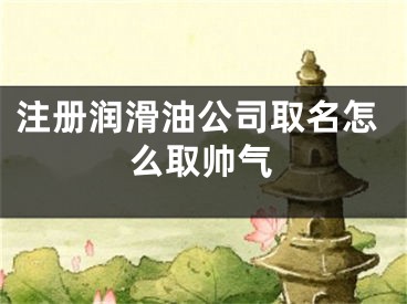 注册润滑油公司取名怎么取帅气