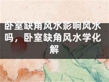 卧室缺角风水影响风水吗，卧室缺角风水学化解