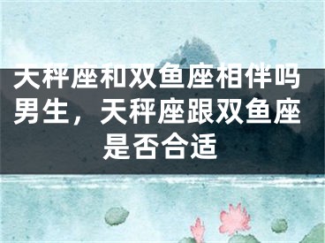 天秤座和双鱼座相伴吗男生，天秤座跟双鱼座是否合适