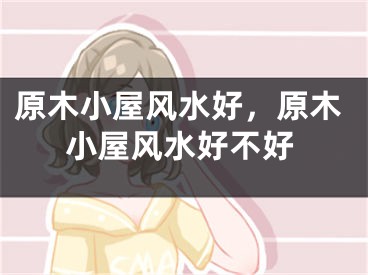 原木小屋风水好，原木小屋风水好不好