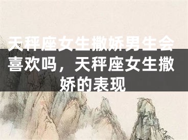 天秤座女生撒娇男生会喜欢吗，天秤座女生撒娇的表现
