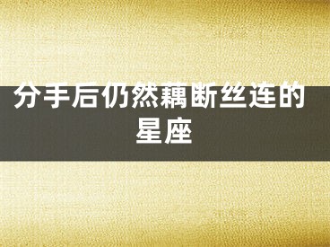 分手后仍然藕断丝连的星座