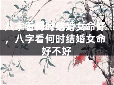 八字看何时结婚女命好，八字看何时结婚女命好不好