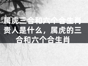 属虎三合和六个合生肖贵人是什么，属虎的三合和六个合生肖