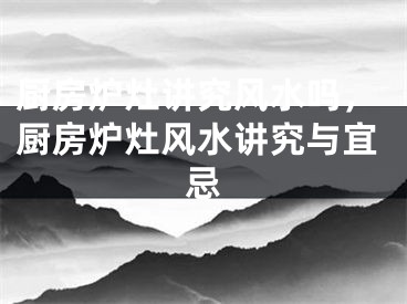 厨房炉灶讲究风水吗，厨房炉灶风水讲究与宜忌