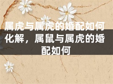 属虎与属虎的婚配如何化解，属鼠与属虎的婚配如何
