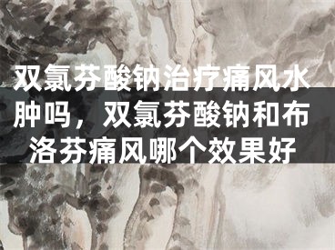 双氯芬酸钠治疗痛风水肿吗，双氯芬酸钠和布洛芬痛风哪个效果好