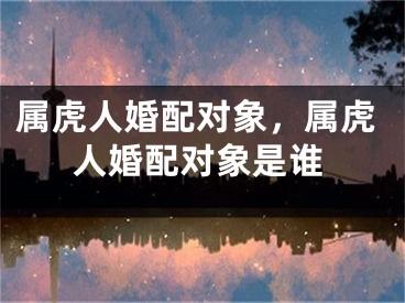 属虎人婚配对象，属虎人婚配对象是谁