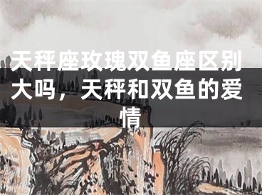 天秤座玫瑰双鱼座区别大吗，天秤和双鱼的爱情