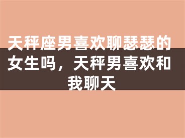 天秤座男喜欢聊瑟瑟的女生吗，天秤男喜欢和我聊天