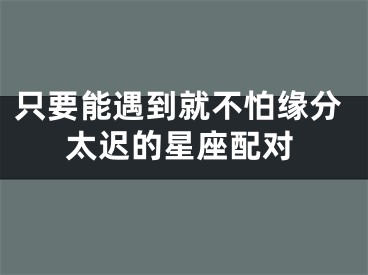 只要能遇到就不怕缘分太迟的星座配对