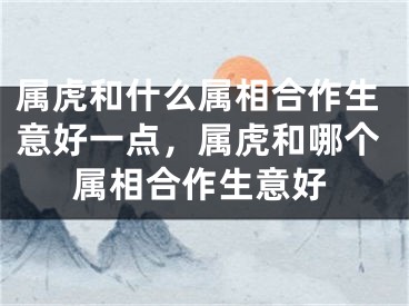 属虎和什么属相合作生意好一点，属虎和哪个属相合作生意好