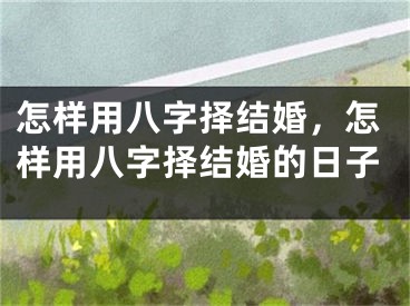 怎样用八字择结婚，怎样用八字择结婚的日子